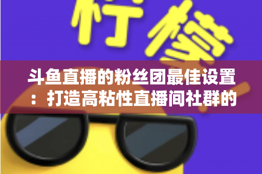 斗鱼直播的粉丝团最佳设置:打造高粘性直播间社群的完整运营指南 斗鱼直播的粉丝团最佳设置:打造高粘性直播间社群的完整运营指南