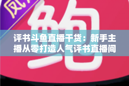 评书斗鱼直播干货:新手主播从零打造人气评书直播间的实战指南 评书斗鱼直播干货:新手主播从零打造人气评书直播间的实战指南