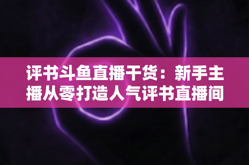 评书斗鱼直播干货:新手主播从零打造人气评书直播间的实战指南 评书斗鱼直播干货:新手主播从零打造人气评书直播间的实战指南