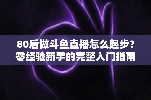 80后做斗鱼直播怎么起步？零经验新手的完整入门指南与实操建议
