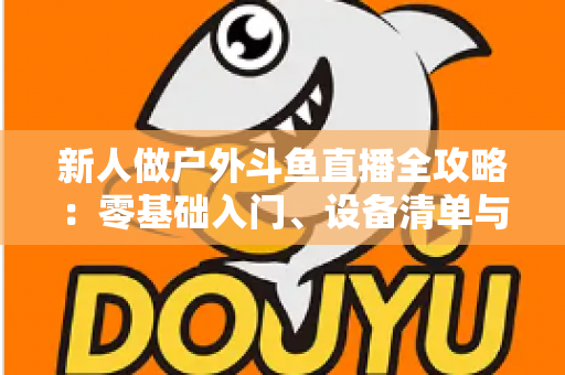 新人做户外斗鱼直播全攻略:零基础入门、设备清单与快速涨粉实战指南 新人做户外斗鱼直播全攻略:零基础入门、设备清单与快速涨粉实战指南