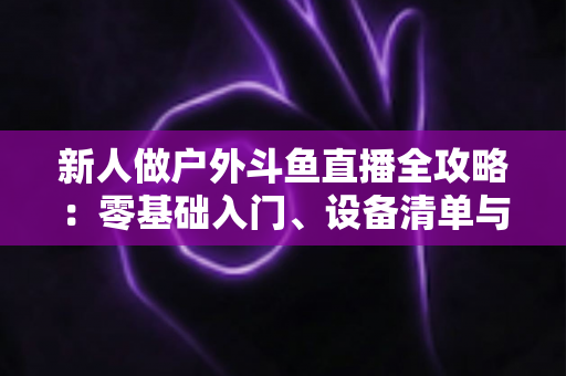 新人做户外斗鱼直播全攻略:零基础入门、设备清单与快速涨粉实战指南 新人做户外斗鱼直播全攻略:零基础入门、设备清单与快速涨粉实战指南