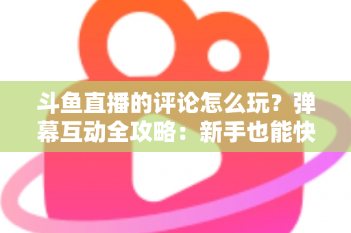 斗鱼直播的评论怎么玩？弹幕互动全攻略：新手也能快速上手的实用指南