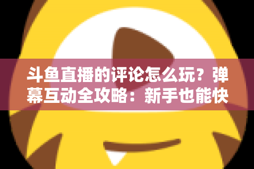 斗鱼直播的评论怎么玩？弹幕互动全攻略：新手也能快速上手的实用指南
