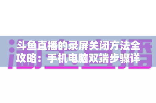 斗鱼直播的录屏关闭方法全攻略：手机电脑双端步骤详解，轻松搞定录制收尾