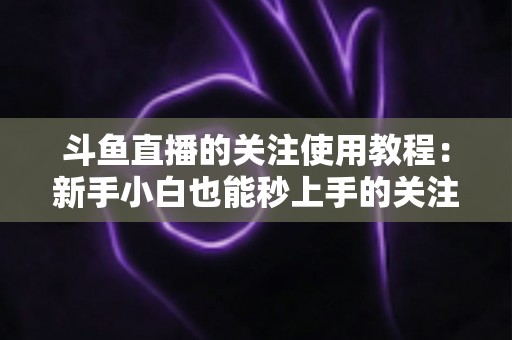斗鱼直播的关注使用教程：新手小白也能秒上手的关注功能全攻略