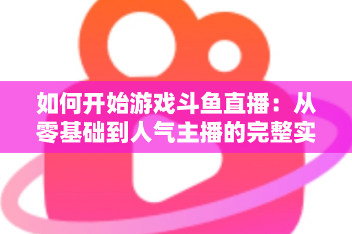 如何开始游戏斗鱼直播：从零基础到人气主播的完整实操指南