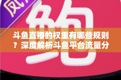 斗鱼直播的权重有哪些规则?深度解析斗鱼平台流量分配机制与权重提升实战指南 斗鱼直播的权重有哪些规则?深度解析斗鱼平台流量分配机制与权重提升实战指南