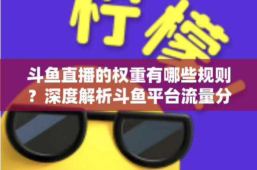 斗鱼直播的权重有哪些规则？深度解析斗鱼平台流量分配机制与权重提升实战指南