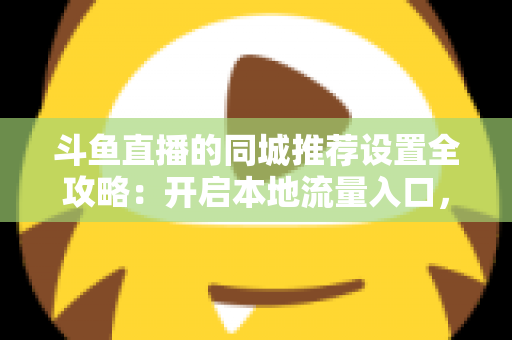 斗鱼直播的同城推荐设置全攻略：开启本地流量入口，精准触达同城观众的实用指南