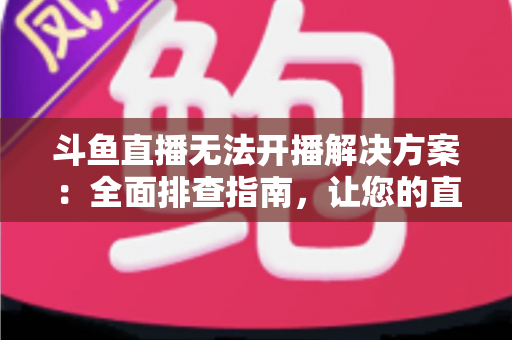 斗鱼直播无法开播解决方案：全面排查指南，让您的直播间快速恢复正常