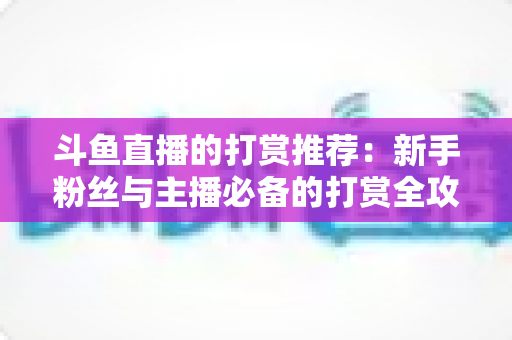斗鱼直播的打赏推荐：新手粉丝与主播必备的打赏全攻略