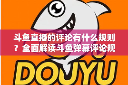 斗鱼直播的评论有什么规则？全面解读斗鱼弹幕评论规范与实用指南