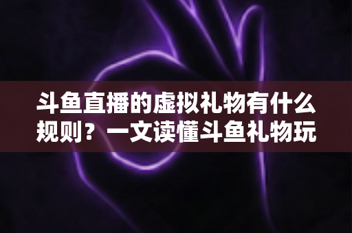 斗鱼直播的虚拟礼物有什么规则？一文读懂斗鱼礼物玩法、充值打赏与注意事项全攻略