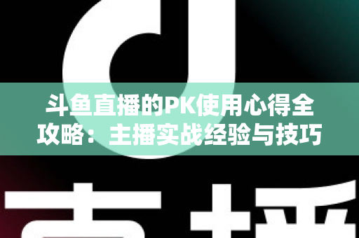 斗鱼直播的PK使用心得全攻略：主播实战经验与技巧深度解析