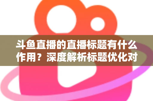 斗鱼直播的直播标题有什么作用？深度解析标题优化对直播间流量与人气的关键影响