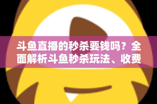 斗鱼直播的秒杀要钱吗？全面解析斗鱼秒杀玩法、收费规则与参与攻略
