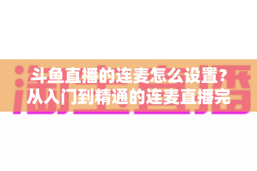 斗鱼直播的连麦怎么设置?从入门到精通的连麦直播完整教程指南 斗鱼直播的连麦怎么设置?从入门到精通的连麦直播完整教程指南