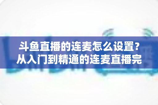 斗鱼直播的连麦怎么设置？从入门到精通的连麦直播完整教程指南
