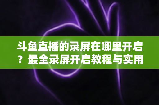 斗鱼直播的录屏在哪里开启?最全录屏开启教程与实用技巧一网打尽 斗鱼直播的录屏在哪里开启?最全录屏开启教程与实用技巧一网打尽