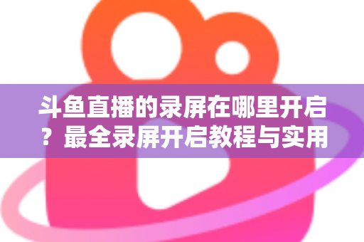 斗鱼直播的录屏在哪里开启？最全录屏开启教程与实用技巧一网打尽