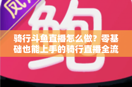 骑行斗鱼直播怎么做？零基础也能上手的骑行直播全流程指南