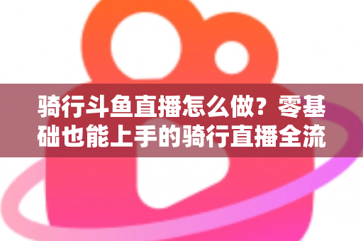 骑行斗鱼直播怎么做？零基础也能上手的骑行直播全流程指南