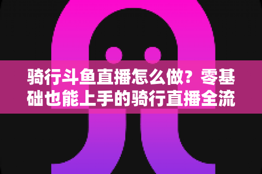 骑行斗鱼直播怎么做？零基础也能上手的骑行直播全流程指南