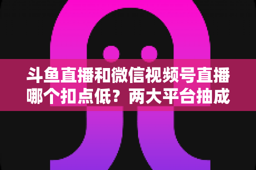 斗鱼直播和微信视频号直播哪个扣点低？两大平台抽成规则与收益深度对比