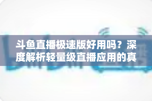 斗鱼直播极速版好用吗?深度解析轻量级直播应用的真实使用体验与优缺点 斗鱼直播极速版好用吗?深度解析轻量级直播应用的真实使用体验与优缺点
