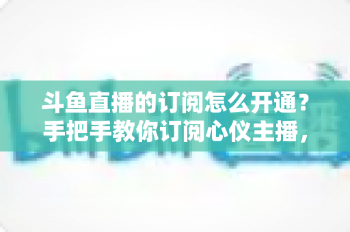斗鱼直播的订阅怎么开通？手把手教你订阅心仪主播，解锁专属权益全攻略