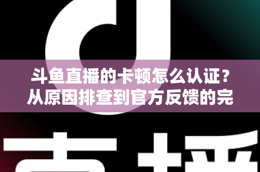 斗鱼直播的卡顿怎么认证？从原因排查到官方反馈的完整实用指南