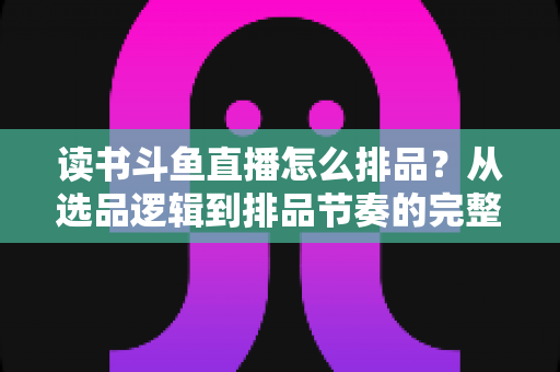 读书斗鱼直播怎么排品？从选品逻辑到排品节奏的完整实战指南