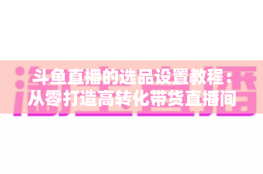 斗鱼直播的选品设置教程：从零打造高转化带货直播间的完整指南