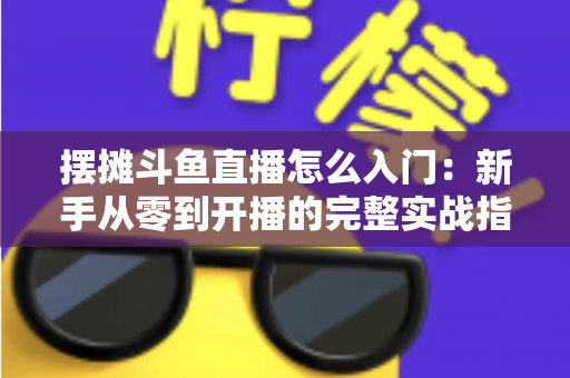 摆摊斗鱼直播怎么入门：新手从零到开播的完整实战指南，教你边摆摊边赚钱