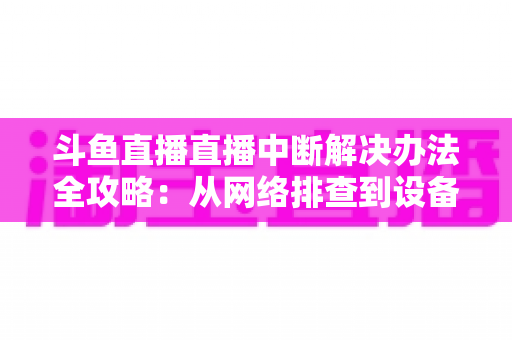 斗鱼直播直播中断解决办法全攻略：从网络排查到设备优化，一篇搞定所有卡顿与掉线难题