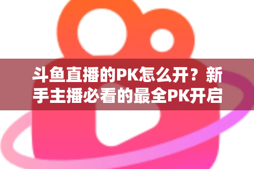 斗鱼直播的PK怎么开？新手主播必看的最全PK开启攻略与实战技巧指南