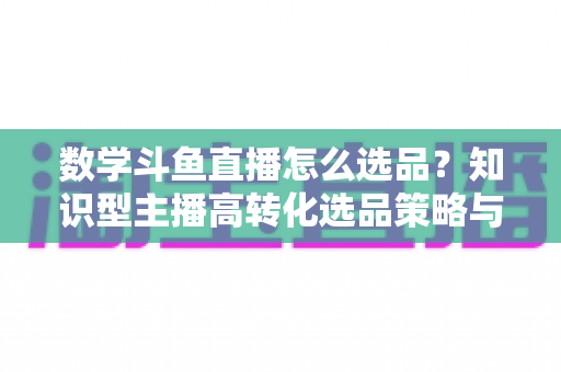 数学斗鱼直播怎么选品?知识型主播高转化选品策略与实操指南全解析 数学斗鱼直播怎么选品?知识型主播高转化选品策略与实操指南全解析