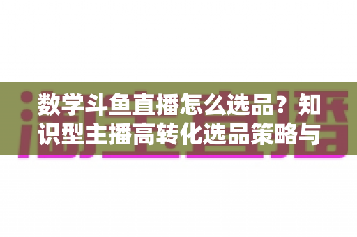 数学斗鱼直播怎么选品?知识型主播高转化选品策略与实操指南全解析 数学斗鱼直播怎么选品?知识型主播高转化选品策略与实操指南全解析