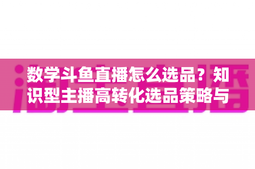 数学斗鱼直播怎么选品？知识型主播高转化选品策略与实操指南全解析