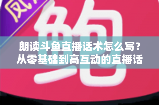 朗读斗鱼直播话术怎么写?从零基础到高互动的直播话术创作全攻略 朗读斗鱼直播话术怎么写?从零基础到高互动的直播话术创作全攻略