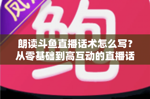 朗读斗鱼直播话术怎么写？从零基础到高互动的直播话术创作全攻略