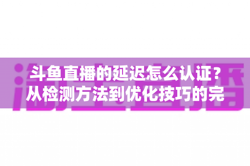斗鱼直播的延迟怎么认证？从检测方法到优化技巧的完整指南