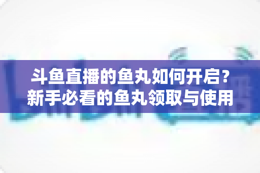 斗鱼直播的鱼丸如何开启？新手必看的鱼丸领取与使用全攻略
