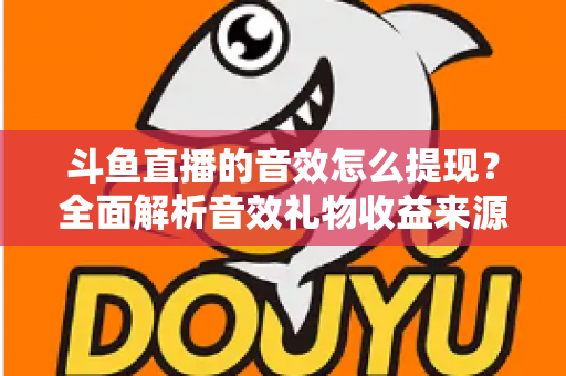 斗鱼直播的音效怎么提现？全面解析音效礼物收益来源与提现操作全流程指南