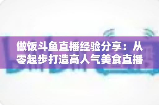 做饭斗鱼直播经验分享：从零起步打造高人气美食直播间的实战秘籍