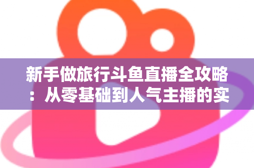 新手做旅行斗鱼直播全攻略：从零基础到人气主播的实战指南