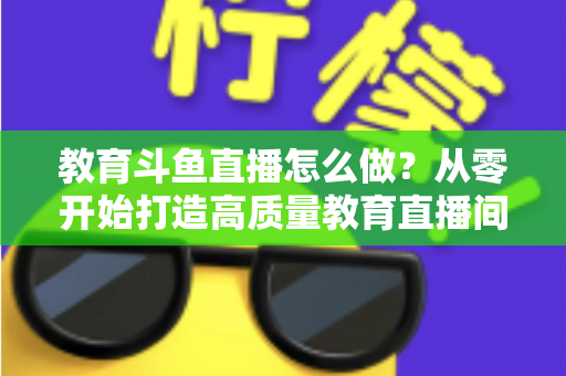 教育斗鱼直播怎么做？从零开始打造高质量教育直播间的全流程实操指南