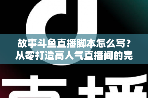故事斗鱼直播脚本怎么写？从零打造高人气直播间的完整创作指南