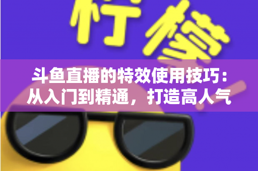 斗鱼直播的特效使用技巧：从入门到精通，打造高人气直播间的完整指南
